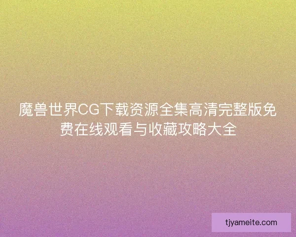 魔兽世界CG下载资源全集高清完整版免费在线观看与收藏攻略大全