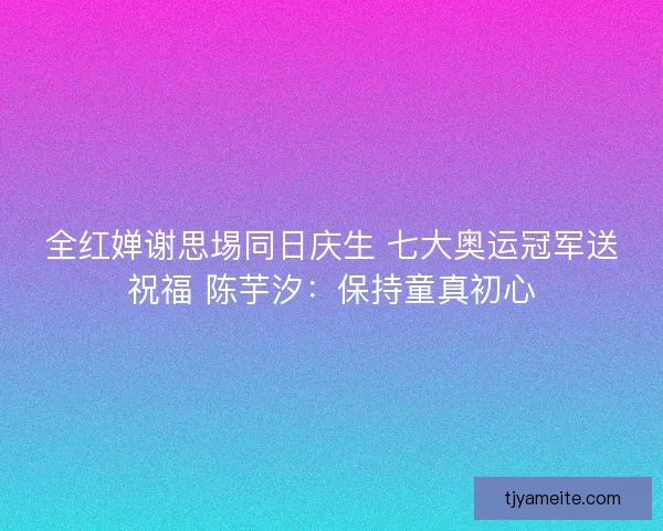 全红婵谢思埸同日庆生 七大奥运冠军送祝福 陈芋汐：保持童真初心