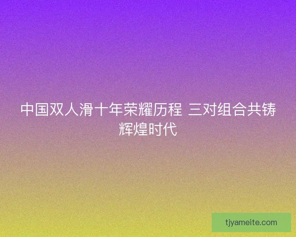 中国双人滑十年荣耀历程 三对组合共铸辉煌时代