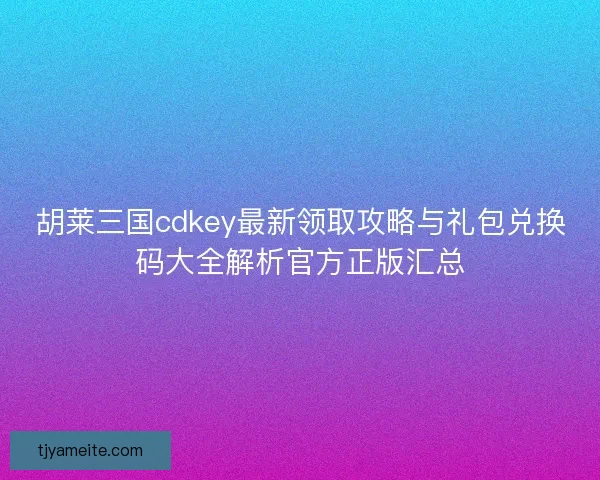 胡莱三国cdkey最新领取攻略与礼包兑换码大全解析官方正版汇总